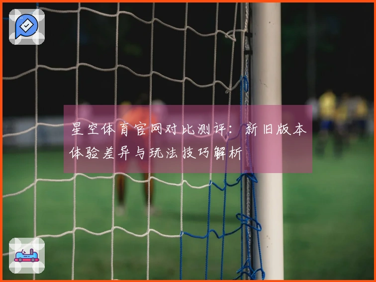 星空体育官网对比测评：新旧版本体验差异与玩法技巧解析